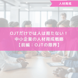 OJTだけでは人は育たない！中小企業の人材育成戦略【前編：OJTの限界】