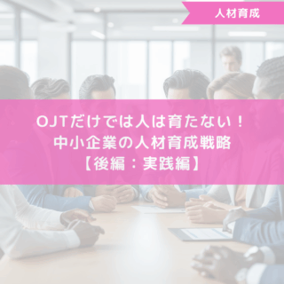 OJTだけでは人は育たない！中小企業の人材育成戦略【後編：実践編】